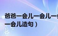 爸爸一会儿一会儿一会儿造句（一会儿一会儿一会儿造句）