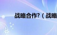 战略合作?（战略合作是什么意思）