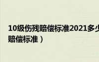 10级伤残赔偿标准2021多少钱（10级伤残等级评定标准及赔偿标准）