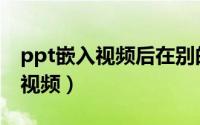 ppt嵌入视频后在别的电脑打不开（ppt嵌入视频）