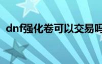 dnf强化卷可以交易吗（dnf强化卷怎么买）
