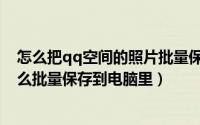 怎么把qq空间的照片批量保存到电脑（qq空间里的照片怎么批量保存到电脑里）