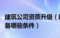 建筑公司资质升级（建筑企业资质升级需要具备哪些条件）