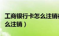 工商银行卡怎么注销在手机上（工商银行卡怎么注销）