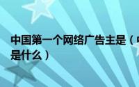 中国第一个网络广告主是（中国第一个网络广告的具体情况是什么）