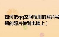 如何把qq空间相册的照片导到电脑里（怎样把QQ空间里相册的照片传到电脑上）