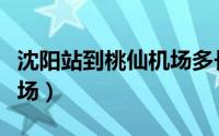 沈阳站到桃仙机场多长时间（沈阳站到桃仙机场）