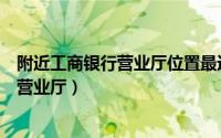 附近工商银行营业厅位置最近星期天上班吗（附近工商银行营业厅）