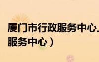 厦门市行政服务中心上班时间电话（厦门市政服务中心）