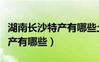 湖南长沙特产有哪些土特产零食（湖南长沙特产有哪些）