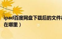 ipad百度网盘下载后的文件在哪（ipad百度网盘下载的文件在哪里）