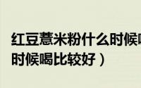 红豆薏米粉什么时候喝合适（红豆薏米粉什么时候喝比较好）