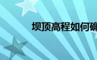 坝顶高程如何确定（坝顶高程）