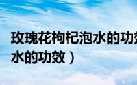 玫瑰花枸杞泡水的功效与作用（玫瑰花枸杞泡水的功效）