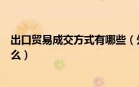 出口贸易成交方式有哪些（外贸出口的成交方式主要包括什么）