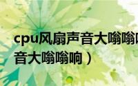 cpu风扇声音大嗡嗡响怎么解决（cpu风扇声音大嗡嗡响）