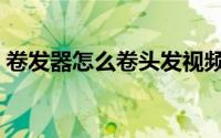 卷发器怎么卷头发视频（卷发器怎么卷头发）