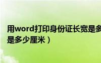 用word打印身份证长宽是多少厘米（word打印身份证尺寸是多少厘米）