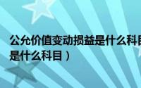 公允价值变动损益是什么科目 期末结转（公允价值变动损益是什么科目）