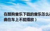 在酷狗音乐下载的音乐怎么在车上放不出来（酷狗下载的歌曲在车上不能播放）