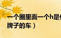 一个圈里面一个h是什么牌子的车（h是什么牌子的车）