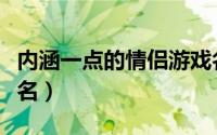 内涵一点的情侣游戏名称（有内涵的情侣游戏名）