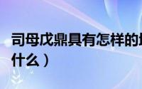 司母戊鼎具有怎样的地位（司母戊鼎的特点是什么）