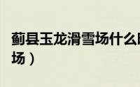 蓟县玉龙滑雪场什么时候营业（蓟县玉龙滑雪场）
