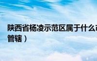 陕西省杨凌示范区属于什么市（陕西杨凌示范区属于那个市管辖）