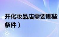 开化妆品店需要哪些（开化妆品店要具备什么条件）