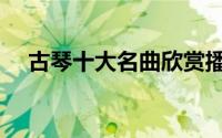 古琴十大名曲欣赏播放（古琴十大名曲）