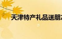 天津特产礼品送朋友（天津特产礼品）