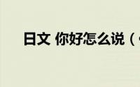 日文 你好怎么说（你好怎么用日文说）