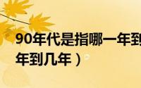 90年代是指哪一年到哪一年（90年代是指几年到几年）