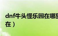 dnf牛头怪乐园在哪里2021（dnf牛头怪乐园在）