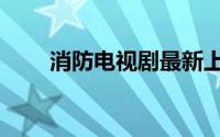 消防电视剧最新上映（消防电视剧）