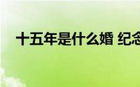 十五年是什么婚 纪念（十五年是什么婚）