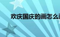 欢庆国庆的画怎么画（欢庆国庆的画）