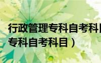 行政管理专科自考科目必考与选考（行政管理专科自考科目）