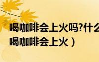 喝咖啡会上火吗?什么样的人不适合喝咖啡?（喝咖啡会上火）