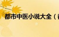 都市中医小说大全（都市中医小说排行榜）