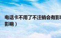 电话卡不用了不注销会有影响吗（电话卡不用了不注销会有影响）