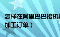 怎样在阿里巴巴接机加工订单（阿里巴巴机械加工订单）