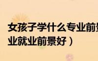 女孩子学什么专业前景好（理科女生学什么专业就业前景好）
