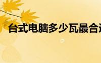台式电脑多少瓦最合适（台式电脑多少瓦）