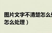 图片文字不清楚怎么处理好（图片文字不清楚怎么处理）