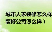 城市人家装修怎么样?信誉好不好（城市人家装修公司怎么样）
