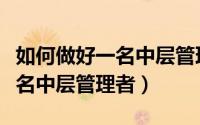 如何做好一名中层管理者演讲稿（如何做好一名中层管理者）
