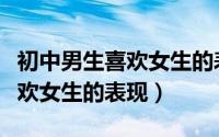 初中男生喜欢女生的表现及行为（初中男生喜欢女生的表现）