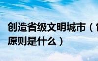 创造省级文明城市（创建省级文明城市的基本原则是什么）